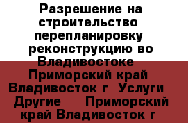 Разрешение на строительство, перепланировку, реконструкцию во Владивостоке - Приморский край, Владивосток г. Услуги » Другие   . Приморский край,Владивосток г.